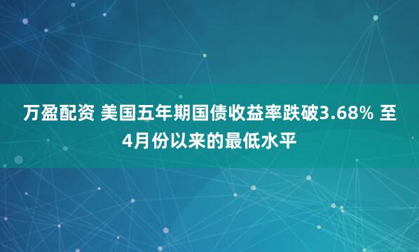 万盈配资 美国五年期国债收益率跌破3.68% 至4月份以来的最低水平