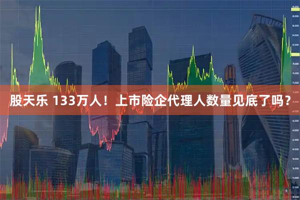 股天乐 133万人！上市险企代理人数量见底了吗？
