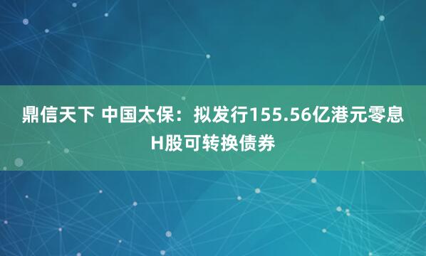 鼎信天下 中国太保：拟发行155.56亿港元零息H股可转换债券