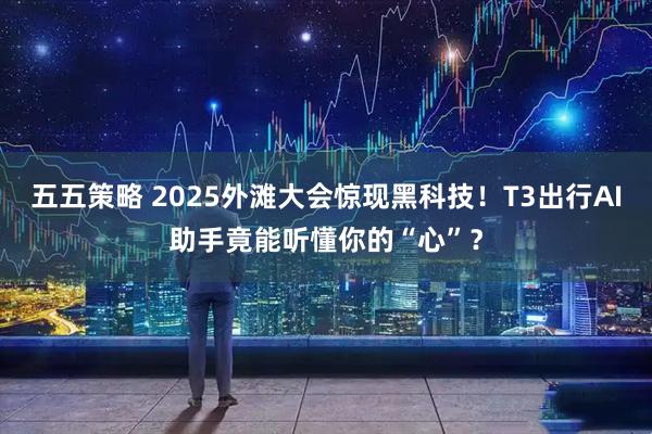 五五策略 2025外滩大会惊现黑科技!T3出行AI助手竟能听懂你的“心”?