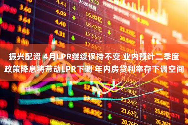 振兴配资 4月LPR继续保持不变 业内预计二季度政策降息将带动LPR下调 年内房贷利率存下调空间