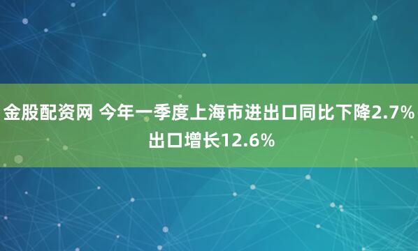 金股配资网 今年一季度上海市进出口同比下降2.7% 出口增长12.6%
