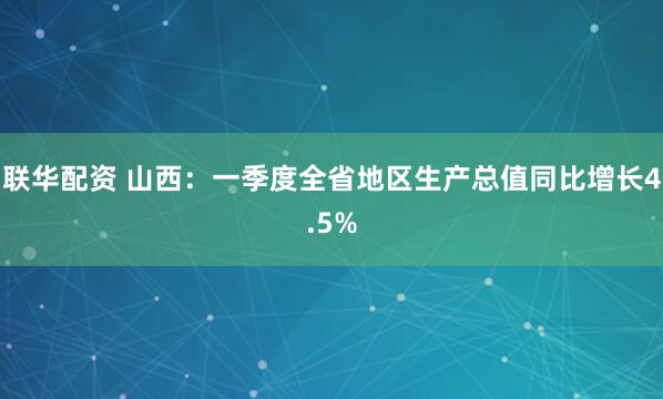 联华配资 山西：一季度全省地区生产总值同比增长4.5%
