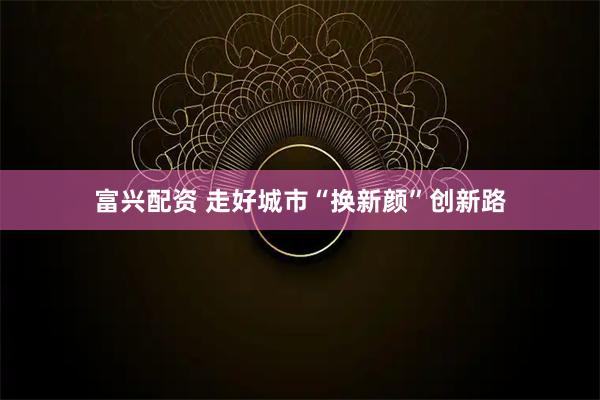 富兴配资 走好城市“换新颜”创新路