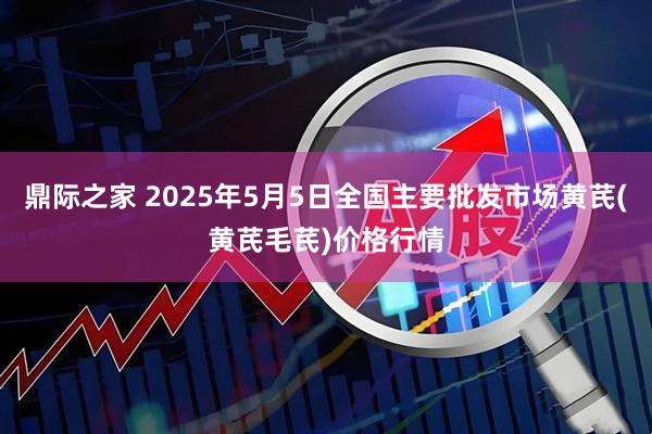 鼎际之家 2025年5月5日全国主要批发市场黄芪(黄芪毛芪)价格行情