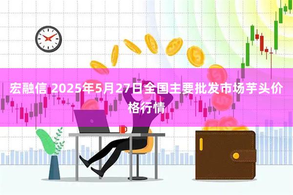 宏融信 2025年5月27日全国主要批发市场芋头价格行情