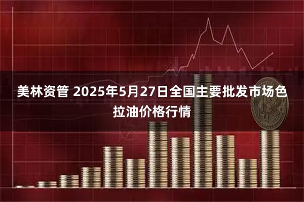 美林资管 2025年5月27日全国主要批发市场色拉油价格行情