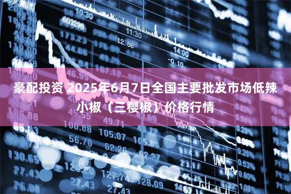 豪配投资 2025年6月7日全国主要批发市场低辣小椒（三樱椒）价格行情