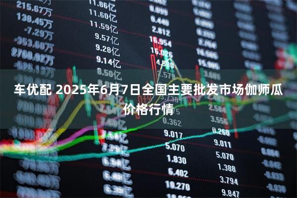 车优配 2025年6月7日全国主要批发市场伽师瓜价格行情