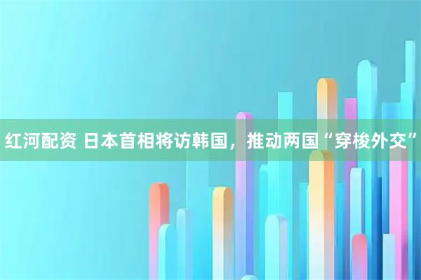 红河配资 日本首相将访韩国，推动两国“穿梭外交”