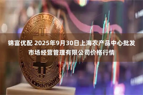 锦富优配 2025年9月30日上海农产品中心批发市场经营管理有限公司价格行情