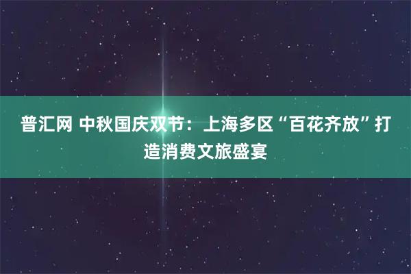 普汇网 中秋国庆双节：上海多区“百花齐放”打造消费文旅盛宴