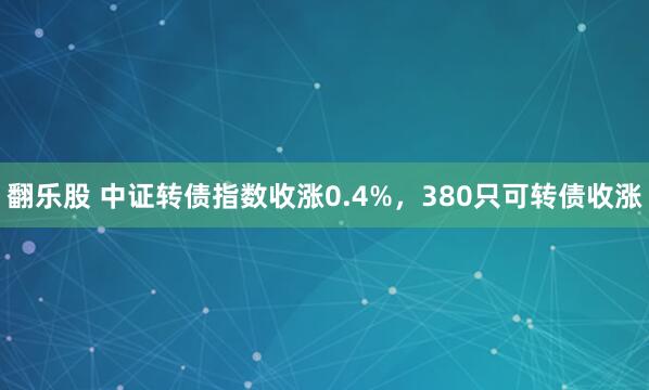 翻乐股 中证转债指数收涨0.4%，380只可转债收涨