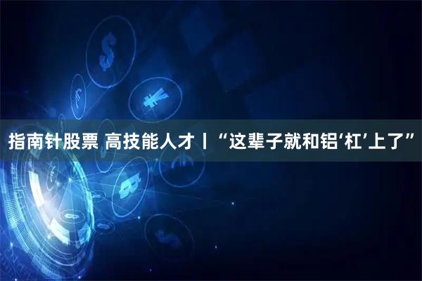 指南针股票 高技能人才丨“这辈子就和铝‘杠’上了”