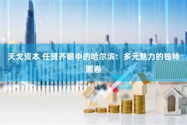 天戈资本 任贤齐眼中的哈尔滨：多元魅力的独特画卷