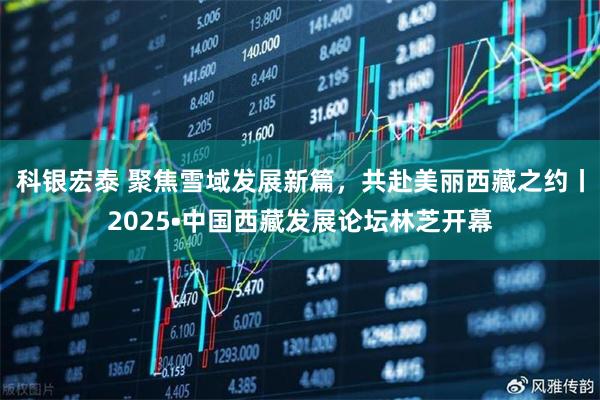 科银宏泰 聚焦雪域发展新篇，共赴美丽西藏之约丨2025•中国西藏发展论坛林芝开幕