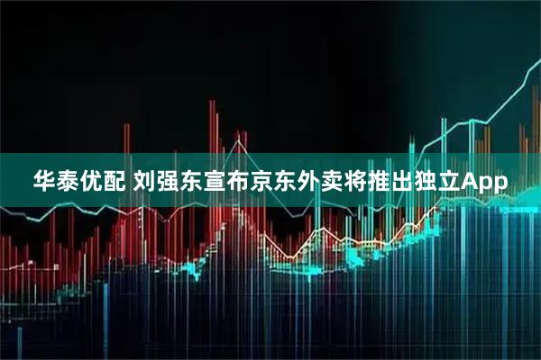 华泰优配 刘强东宣布京东外卖将推出独立App