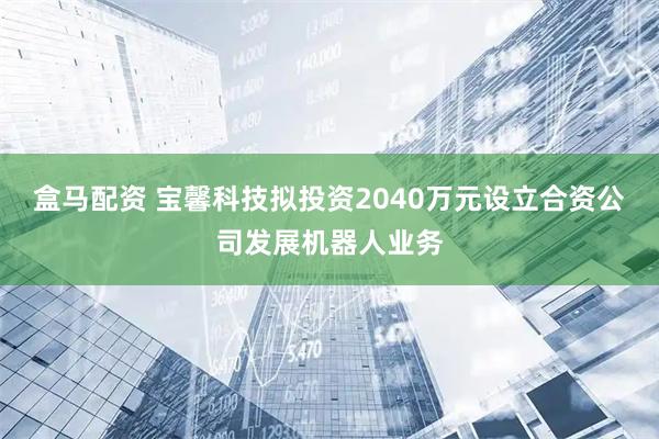 盒马配资 宝馨科技拟投资2040万元设立合资公司发展机器人业务
