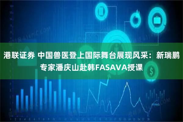 港联证券 中国兽医登上国际舞台展现风采：新瑞鹏专家潘庆山赴韩FASAVA授课