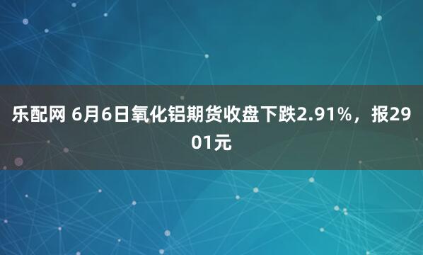 乐配网 6月6日氧化铝期货收盘下跌2.91%，报2901元