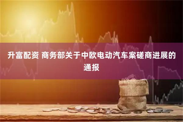升富配资 商务部关于中欧电动汽车案磋商进展的通报