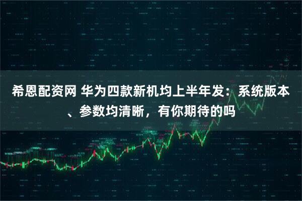 希恩配资网 华为四款新机均上半年发：系统版本、参数均清晰，有你期待的吗