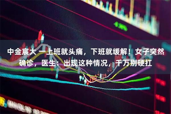 中金宸大 一上班就头痛，下班就缓解！女子突然确诊，医生：出现这种情况，千万别硬扛