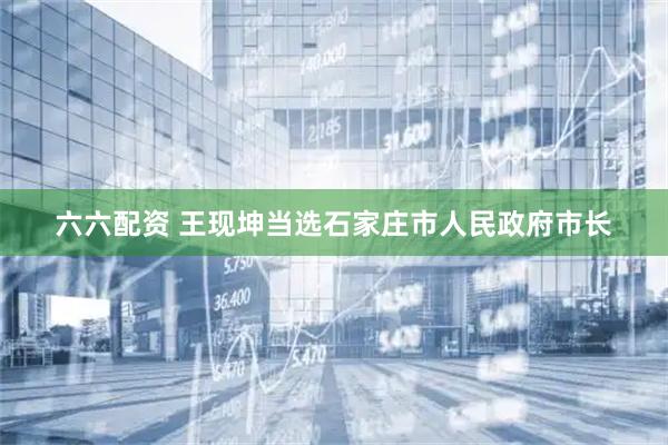 六六配资 王现坤当选石家庄市人民政府市长