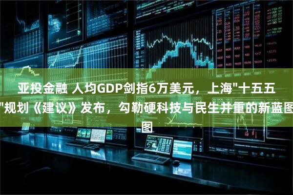 亚投金融 人均GDP剑指6万美元，上海"十五五"规划《建议》发布，勾勒硬科技与民生并重的新蓝图