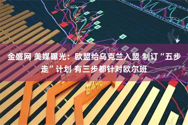 金盛网 美媒曝光：欧盟给乌克兰入盟 制订“五步走”计划 有三步都针对欧尔班