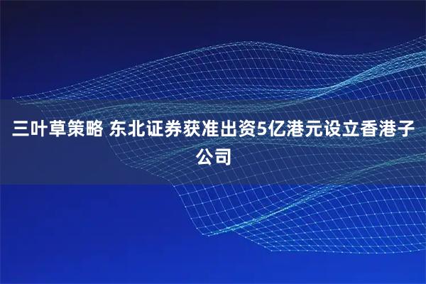 三叶草策略 东北证券获准出资5亿港元设立香港子公司