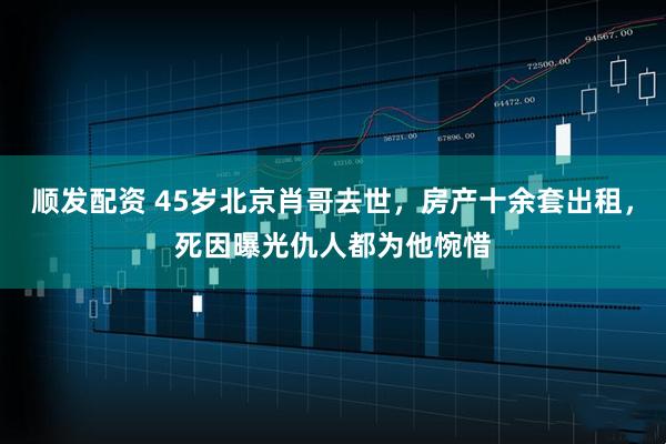 顺发配资 45岁北京肖哥去世，房产十余套出租，死因曝光仇人都为他惋惜
