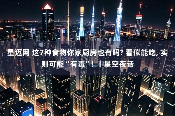 星迈网 这7种食物你家厨房也有吗? 看似能吃, 实则可能“有毒”! 丨星空夜话