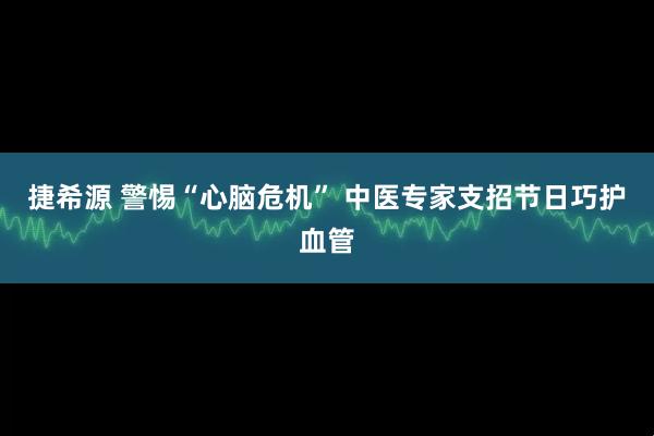 捷希源 警惕“心脑危机” 中医专家支招节日巧护血管