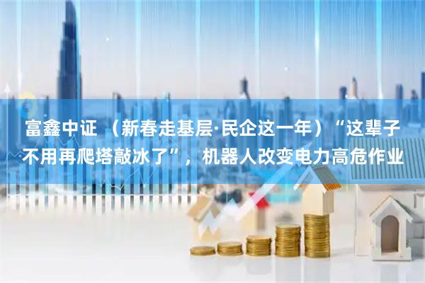 富鑫中证 (新春走基层·民企这一年)“这辈子不用再爬塔敲冰了”,机器人改变电力高危作业