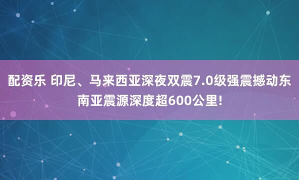 配资乐 印尼、马来西亚深夜双震7.0级强震撼动东南亚震源深度超600公里!
