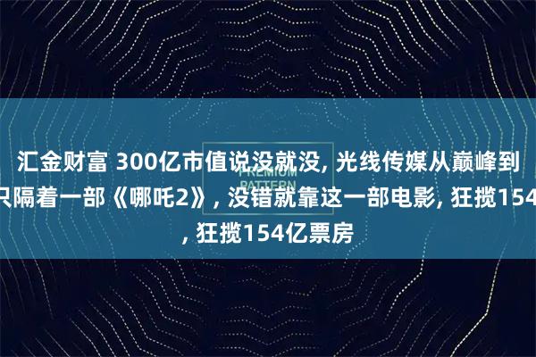 汇金财富 300亿市值说没就没, 光线传媒从巅峰到谷底, 只隔着一部《哪吒2》, 没错就靠这一部电影, 狂揽154亿票房