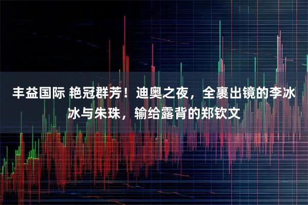 丰益国际 艳冠群芳！迪奥之夜，全裹出镜的李冰冰与朱珠，输给露背的郑钦文