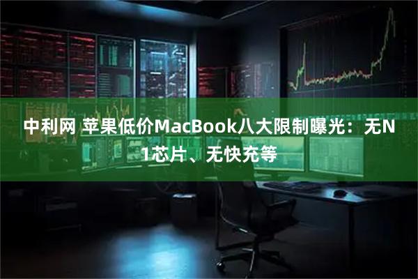 中利网 苹果低价MacBook八大限制曝光：无N1芯片、无快充等