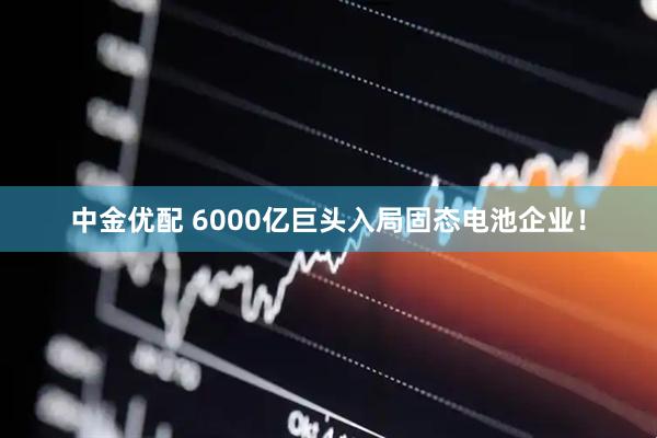 中金优配 6000亿巨头入局固态电池企业！