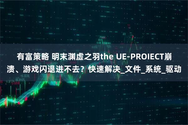 有富策略 明末渊虚之羽the UE-PROIECT崩溃、游戏闪退进不去？快速解决_文件_系统_驱动