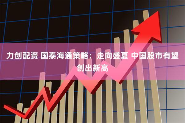 力创配资 国泰海通策略：走向盛夏 中国股市有望创出新高